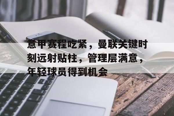 kaiyun-关于意甲赛程吃紧,曼联关键时刻远射贴柱,管理层满意,年轻球员得到机会的信息