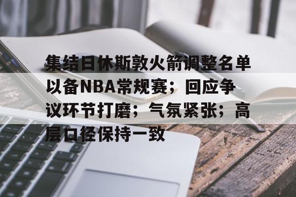 kaiyun-集结日休斯敦火箭调整名单以备NBA常规赛；回应争议环节打磨；气氛紧张；高层口径保持一致的简单介绍